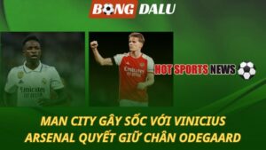 Man City gây sốc với Vinicius – Arsenal quyết giữ chân Odegaard