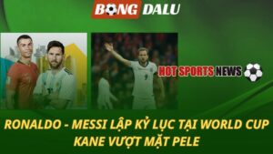 Ronaldo và Messi lập kỷ lục tại World Cup – Kane vượt mặt Pele
